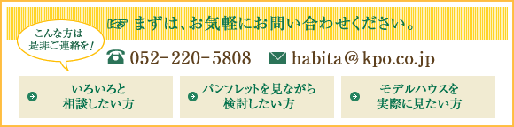 いろいろと相談したい方、パンフレットを見ながら検討したい方、モデルハウスを実際に見たい方、まずは、お気軽にお問い合わせください。052-220-5808 habita@kpo.co.jp